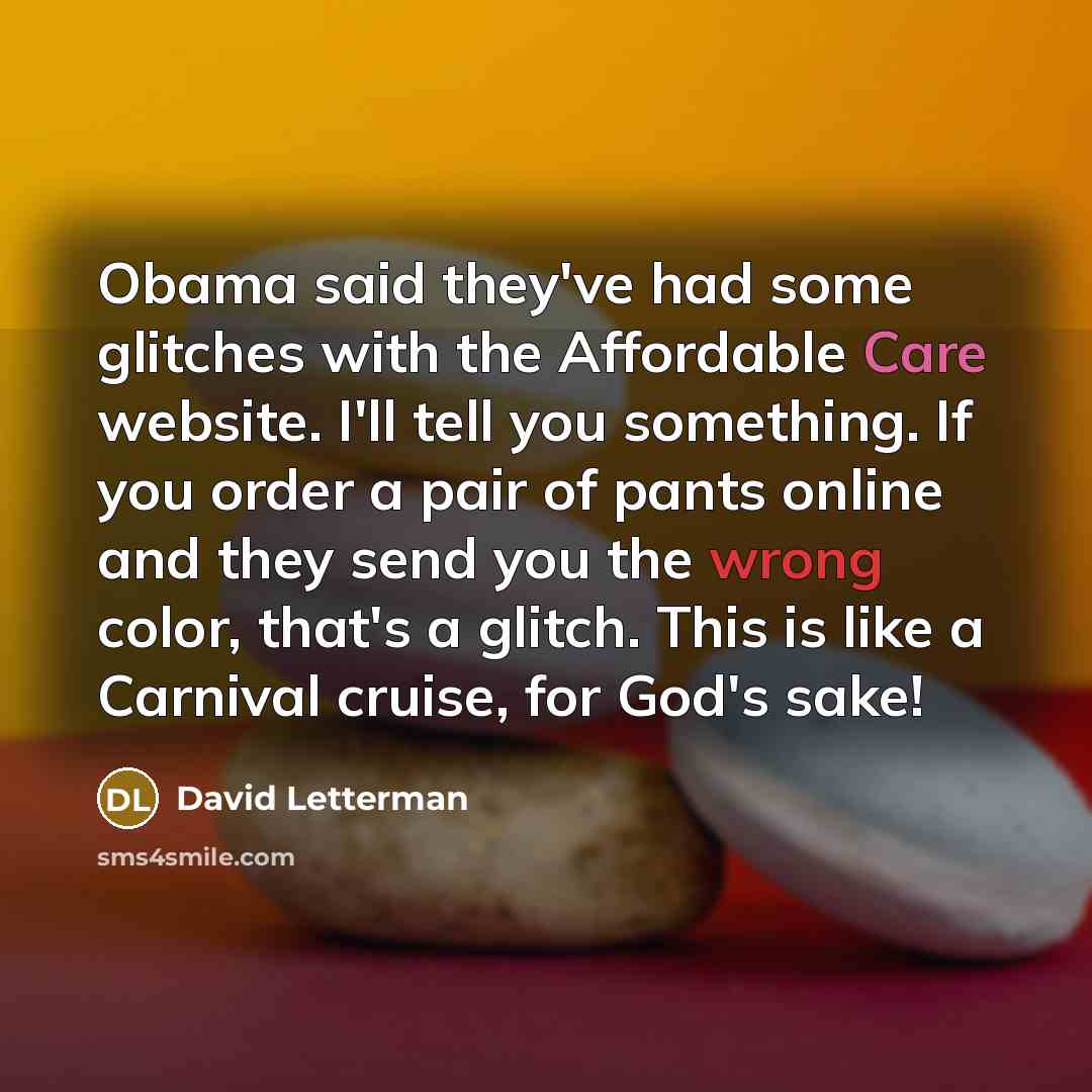 “Obama said they've had some glitches with the Affordable Care website. I'll tell you something. If you order a pair of pants online and they send you the wrong color, that's a glitch. This is like a Carnival cruise, for God's sake!” quote by David Letterman
