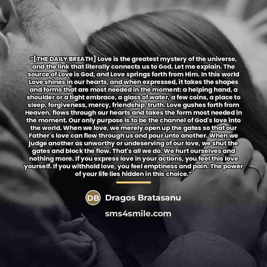 “[THE DAILY BREATH] Love is the greatest mystery of the universe, and the link that literally connects us to God. Let me explain. The source of Love is God, and Love springs forth from Him. In this world Love shines in our hearts, and when expressed, it takes the shapes and forms that are most…” quote by Dragos Bratasanu