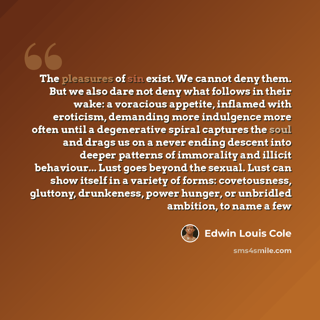 “The pleasures of sin exist. We cannot deny them. But we also dare not deny what follows in their wake: a voracious appetite, inflamed with eroticism, demanding more indulgence more often until a degenerative spiral captures the soul and drags us on a never ending descent into deeper patterns of…” quote by Edwin Louis Cole