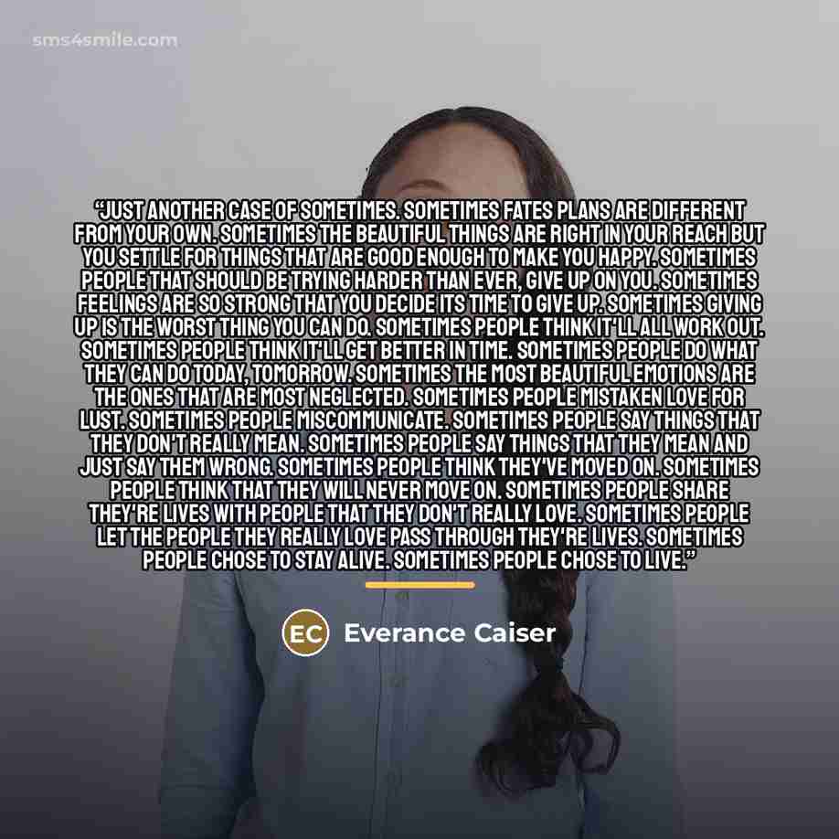 “Just another case of sometimes. Sometimes fates plans are different from your own. Sometimes the beautiful things are right in your reach but you settle for things that are good enough to make you happy. Sometimes people that should be trying harder than ever, give up on you. Sometimes feelings…” quote by Everance Caiser