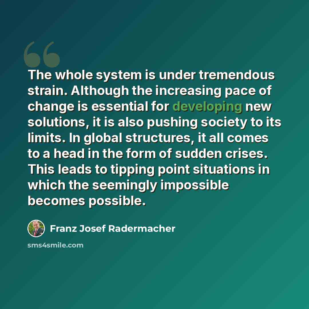 “The whole system is under tremendous strain. Although the increasing pace of change is essential for developing new solutions, it is also pushing society to its limits. In global structures, it all comes to a head in the form of sudden crises. This leads to tipping point situations in which the…” quote by Franz Josef Radermacher