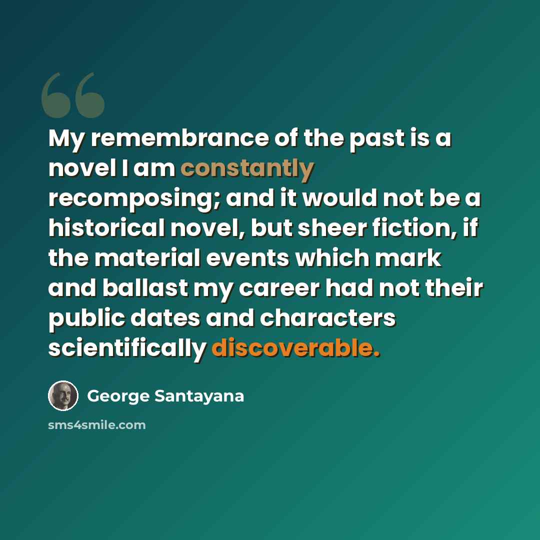 “My remembrance of the past is a novel I am constantly recomposing; and it would not be a historical novel, but sheer fiction, if the material events which mark and ballast my career had not their public dates and characters scientifically discoverable.” quote by George Santayana