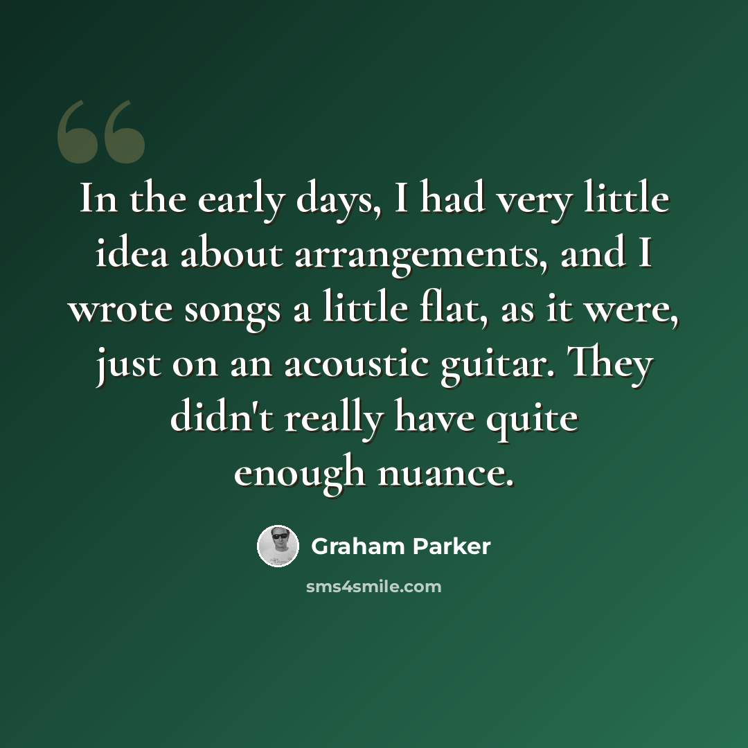 “In the early days, I had very little idea about arrangements, and I wrote songs a little flat, as it were, just on an acoustic guitar. They didn't really have quite enough nuance.” quote by Graham Parker
