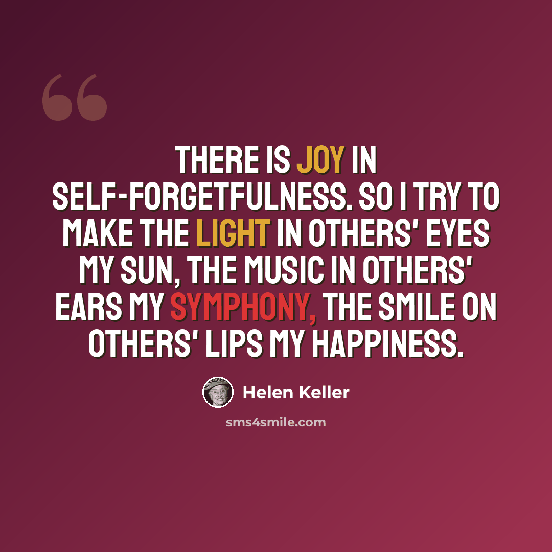 “There is joy in self-forgetfulness. So I try to make the light in others' eyes my sun, the music in others' ears my symphony, the smile on others' lips my happiness.” quote by Helen Keller