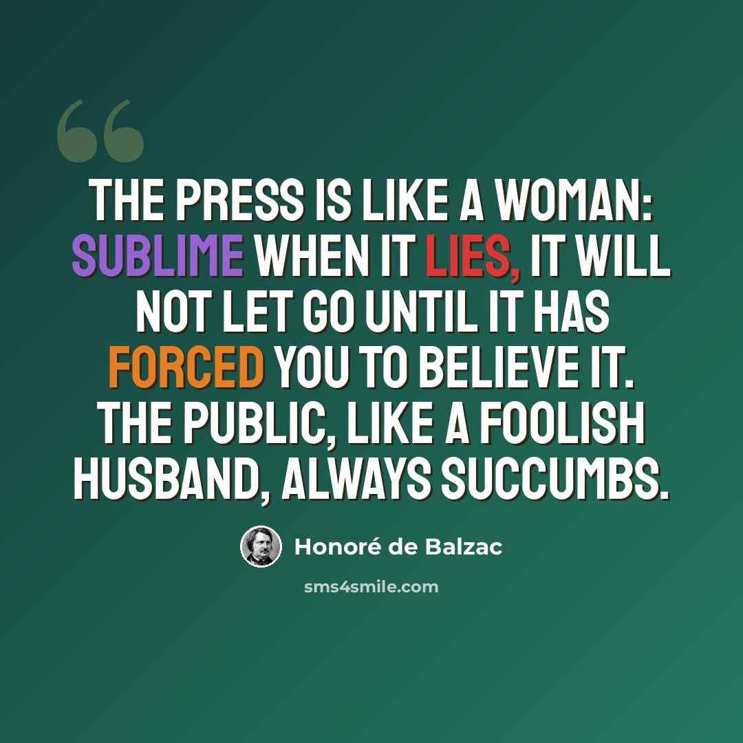 “The press is like a woman: sublime when it lies, it will not let go until it has forced you to believe it. The public, like a foolish husband, always succumbs.” quote by Honore de Balzac