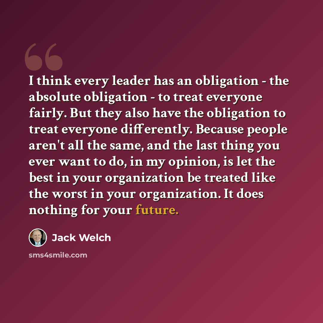 “I think every leader has an obligation - the absolute obligation - to treat everyone fairly. But they also have the obligation to treat everyone differently. Because people aren't all the same, and the last thing you ever want to do, in my opinion, is let the best in your organization be treated…” quote by Jack Welch