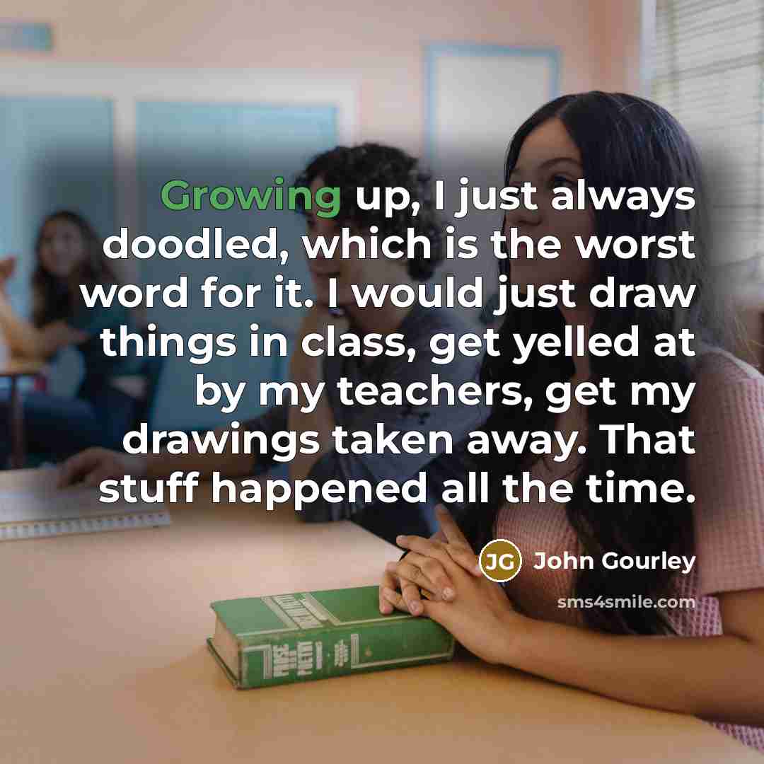 “Growing up, I just always doodled, which is the worst word for it. I would just draw things in class, get yelled at by my teachers, get my drawings taken away. That stuff happened all the time.” quote by John Gourley