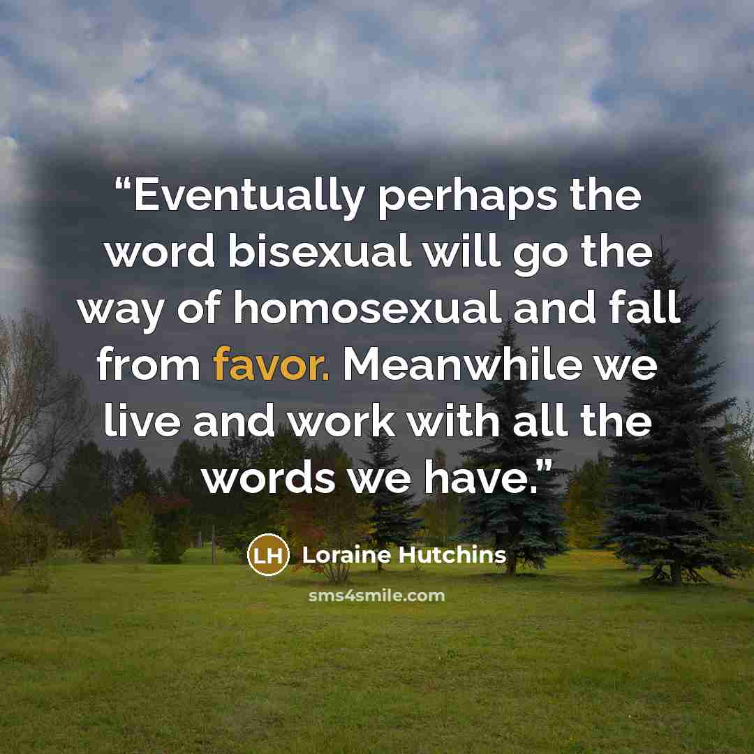 “Eventually perhaps the word bisexual will go the way of homosexual and fall from favor. Meanwhile we live and work with all the words we have.” quote by Loraine Hutchins