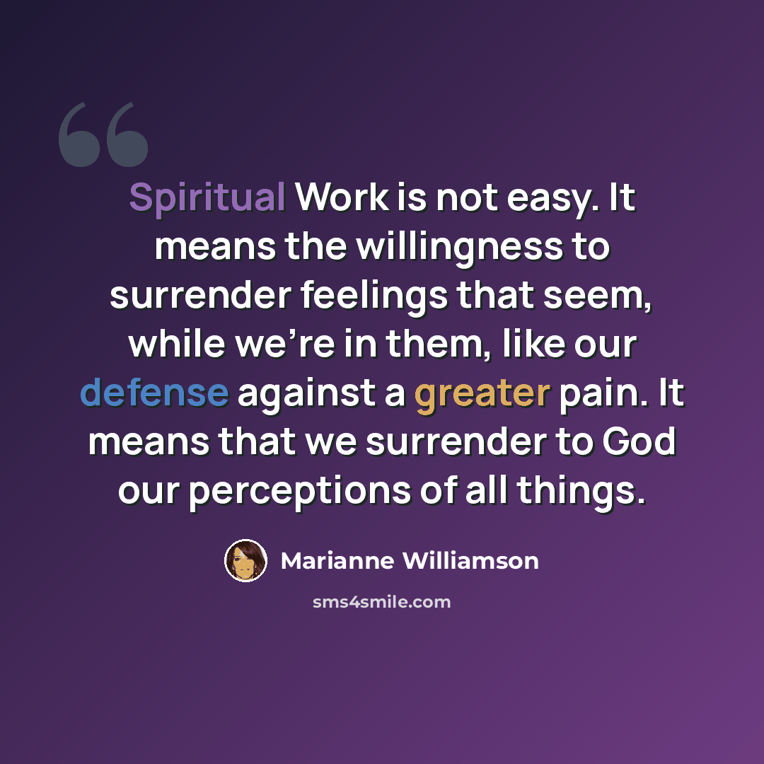 “Spiritual Work is not easy. It means the willingness to surrender feelings that seem, while we're in them, like our defense against a greater pain. It means that we surrender to God our perceptions of all things.” quote by Marianne Williamson