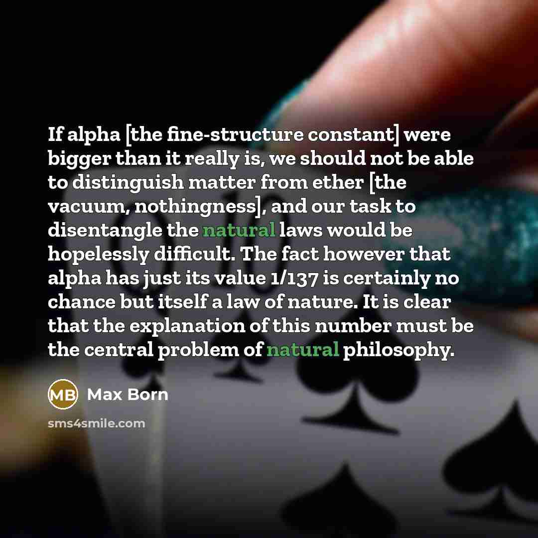 “If alpha [the fine-structure constant] were bigger than it really is, we should not be able to distinguish matter from ether [the vacuum, nothingness], and our task to disentangle the natural laws would be hopelessly difficult. The fact however that alpha has just its value 1/137 is certainly no…” quote by Max Born