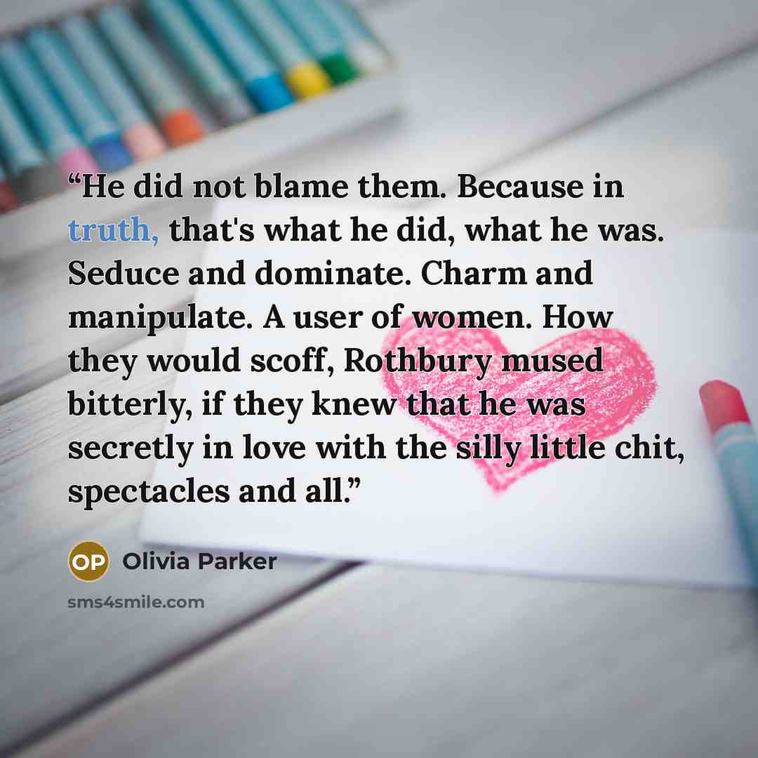“He did not blame them. Because in truth, that's what he did, what he was. Seduce and dominate. Charm and manipulate. A user of women. How they would scoff, Rothbury mused bitterly, if they knew that he was secretly in love with the silly little chit, spectacles and all.” quote by Olivia Parker