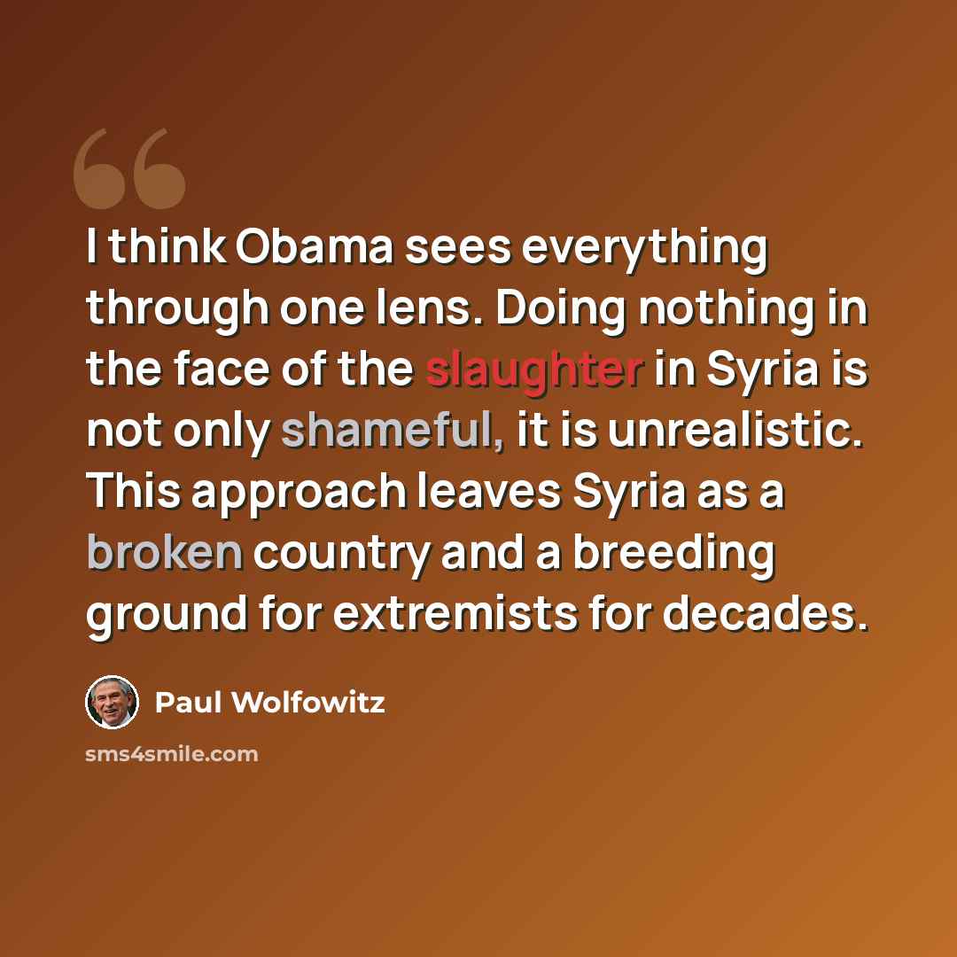 “I think Obama sees everything through one lens. Doing nothing in the face of the slaughter in Syria is not only shameful, it is unrealistic. This approach leaves Syria as a broken country and a breeding ground for extremists for decades.” quote by Paul Wolfowitz