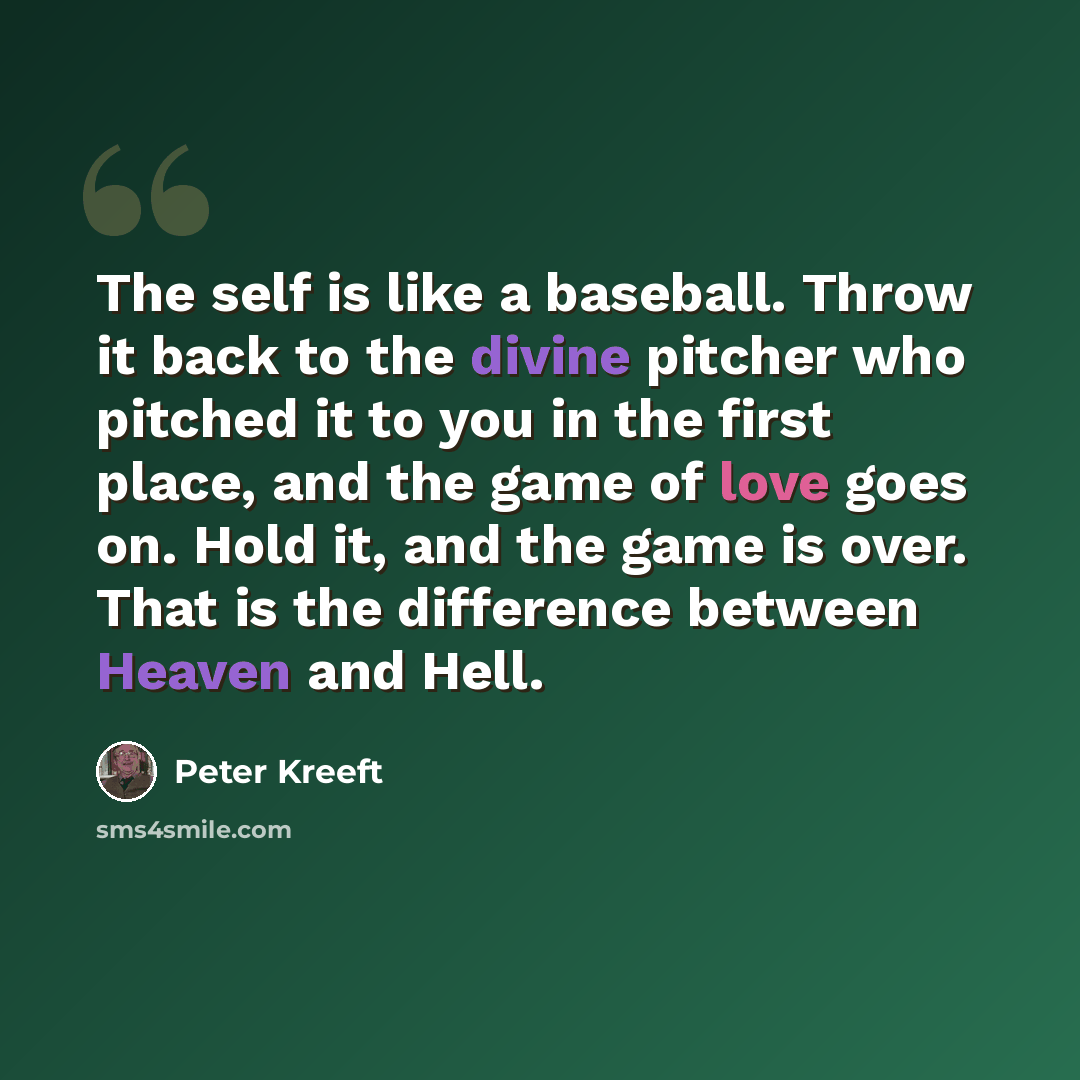 “The self is like a baseball. Throw it back to the divine pitcher who pitched it to you in the first place, and the game of love goes on. Hold it, and the game is over. That is the difference between Heaven and Hell.” quote by Peter Kreeft