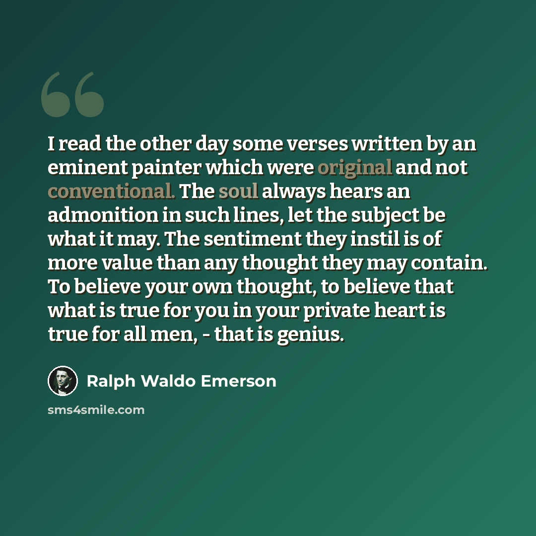 “I read the other day some verses written by an eminent painter which were original and not conventional. The soul always hears an admonition in such lines, let the subject be what it may. The sentiment they instil is of more value than any thought they may contain. To believe your own thought, to…” quote by Ralph Waldo Emerson
