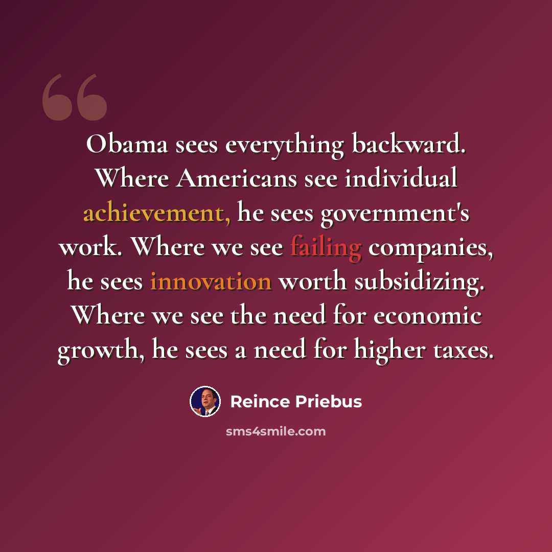 “Obama sees everything backward. Where Americans see individual achievement, he sees government's work. Where we see failing companies, he sees innovation worth subsidizing. Where we see the need for economic growth, he sees a need for higher taxes.” quote by Reince Priebus