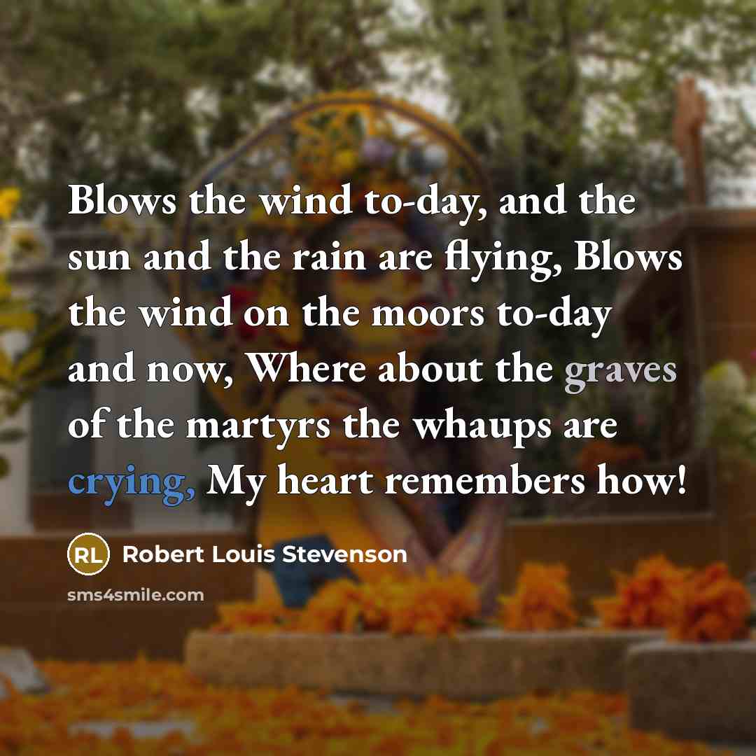 “Blows the wind to-day, and the sun and the rain are flying, Blows the wind on the moors to-day and now, Where about the graves of the martyrs the whaups are crying, My heart remembers how!” quote by Robert Louis Stevenson