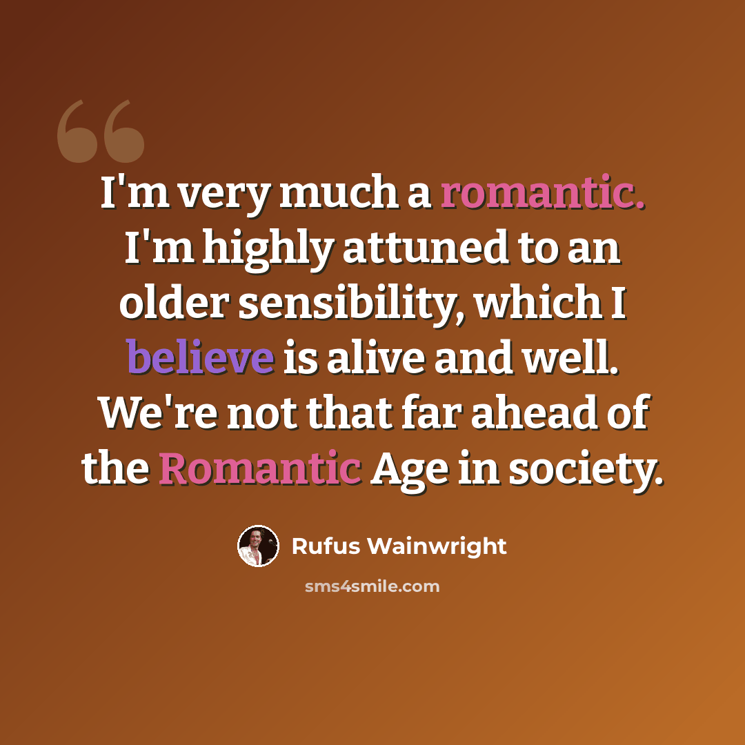 “I'm very much a romantic. I'm highly attuned to an older sensibility, which I believe is alive and well. We're not that far ahead of the Romantic Age in society.” quote by Rufus Wainwright