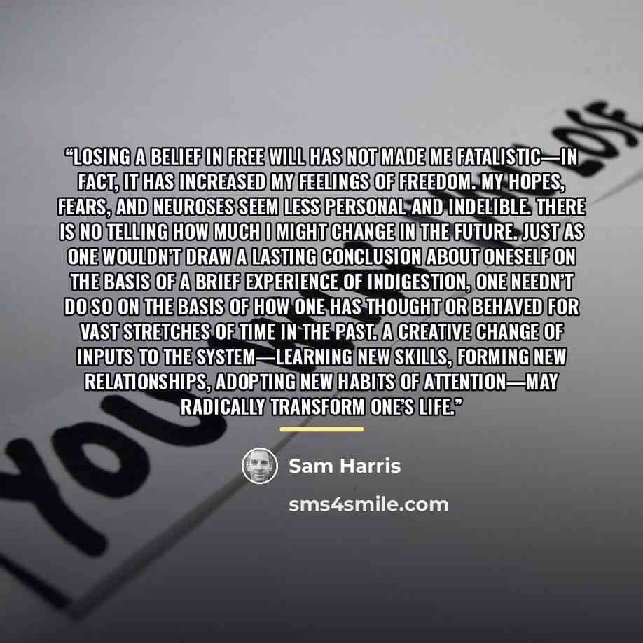 “Losing a belief in free will has not made me fatalistic—in fact, it has increased my feelings of freedom. My hopes, fears, and neuroses seem less personal and indelible. There is no telling how much I might change in the future. Just as one wouldn’t draw a lasting conclusion about oneself on the…” quote by Sam Harris
