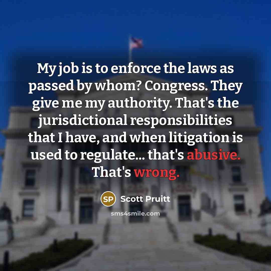 “My job is to enforce the laws as passed by whom? Congress. They give me my authority. That's the jurisdictional responsibilities that I have, and when litigation is used to regulate... that's abusive. That's wrong.” quote by Scott Pruitt