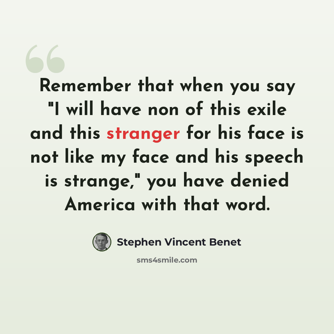 “Remember that when you say "I will have non of this exile and this stranger for his face is not like my face and his speech is strange," you have denied America with that word.” quote by Stephen Vincent Benet