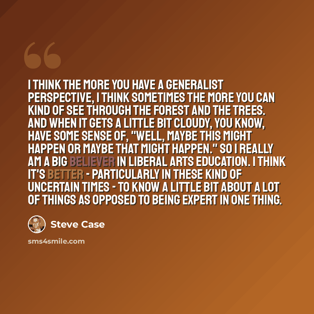 “I think the more you have a generalist perspective, I think sometimes the more you can kind of see through the forest and the trees. And when it gets a little bit cloudy, you know, have some sense of, "Well, maybe this might happen or maybe that might happen." So I really am a big believer in…” quote by Steve Case