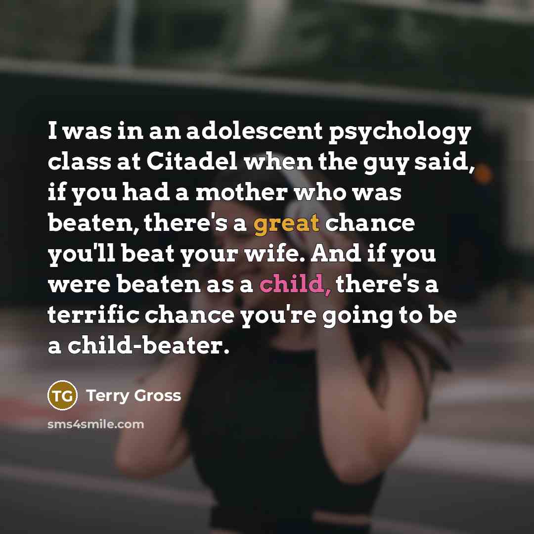 “I was in an adolescent psychology class at Citadel when the guy said, if you had a mother who was beaten, there's a great chance you'll beat your wife. And if you were beaten as a child, there's a terrific chance you're going to be a child-beater.” quote by Terry Gross