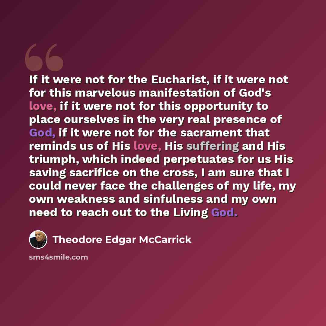 “If it were not for the Eucharist, if it were not for this marvelous manifestation of God's love, if it were not for this opportunity to place ourselves in the very real presence of God, if it were not for the sacrament that reminds us of His love, His suffering and His triumph, which indeed…” quote by Theodore Edgar McCarrick