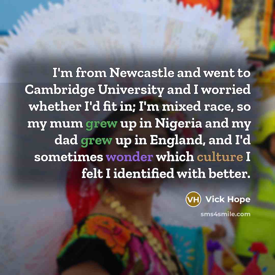 “I'm from Newcastle and went to Cambridge University and I worried whether I'd fit in; I'm mixed race, so my mum grew up in Nigeria and my dad grew up in England, and I'd sometimes wonder which culture I felt I identified with better.” quote by Vick Hope