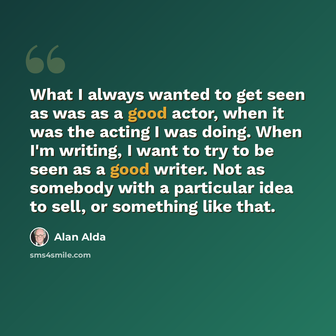 “What I always wanted to get seen as was as a good actor, when it was the acting I was doing. When I'm writing, I want to try to be seen as a good writer. Not as somebody with a particular idea to sell, or something like that.” quote by Alan Alda