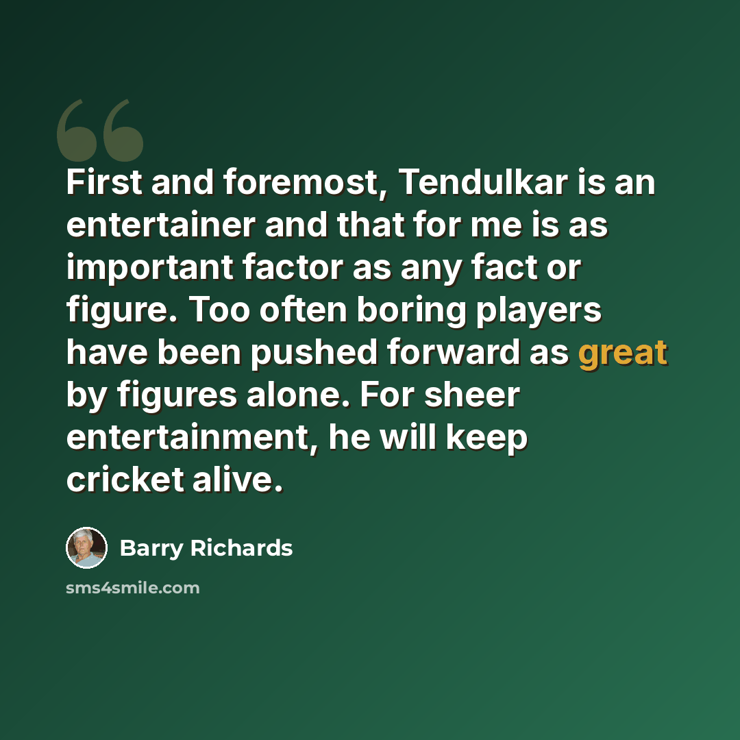 “First and foremost, Tendulkar is an entertainer and that for me is as important factor as any fact or figure. Too often boring players have been pushed forward as great by figures alone. For sheer entertainment, he will keep cricket alive.” quote by Barry Richards