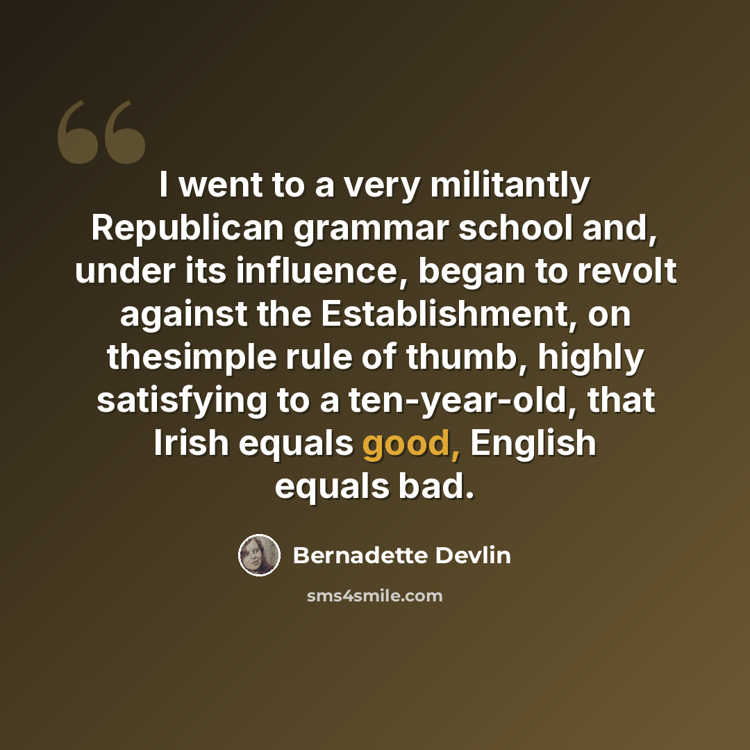 “I went to a very militantly Republican grammar school and, under its influence, began to revolt against the Establishment, on thesimple rule of thumb, highly satisfying to a ten-year-old, that Irish equals good, English equals bad.” quote by Bernadette Devlin