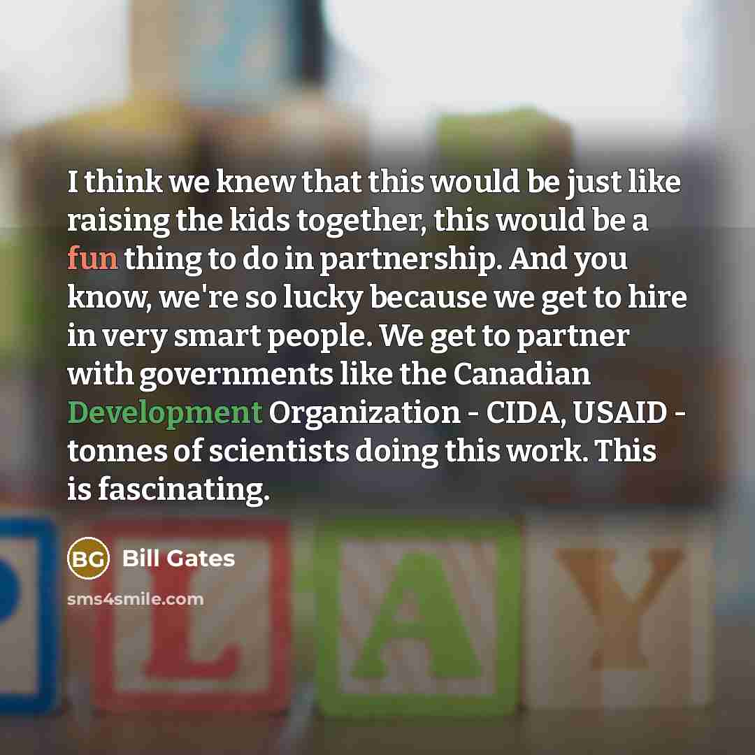 “I think we knew that this would be just like raising the kids together, this would be a fun thing to do in partnership. And you know, we're so lucky because we get to hire in very smart people. We get to partner with governments like the Canadian Development Organization - CIDA, USAID - tonnes of…” quote by Bill Gates