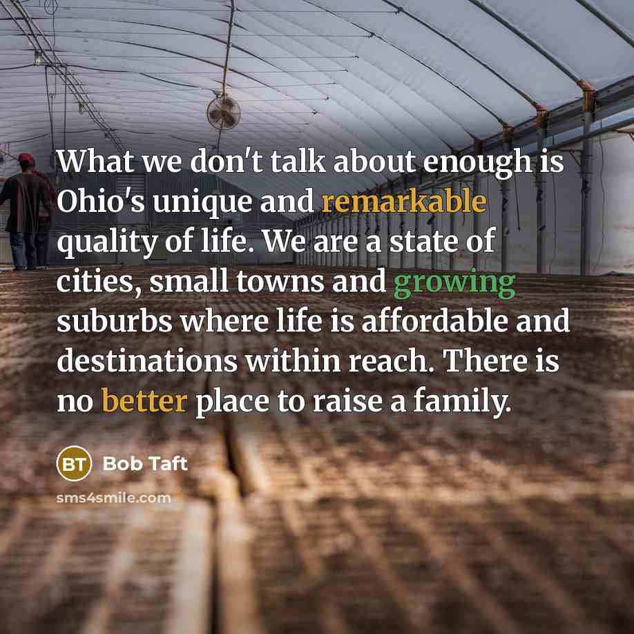 “What we don't talk about enough is Ohio's unique and remarkable quality of life. We are a state of cities, small towns and growing suburbs where life is affordable and destinations within reach. There is no better place to raise a family.” quote by Bob Taft