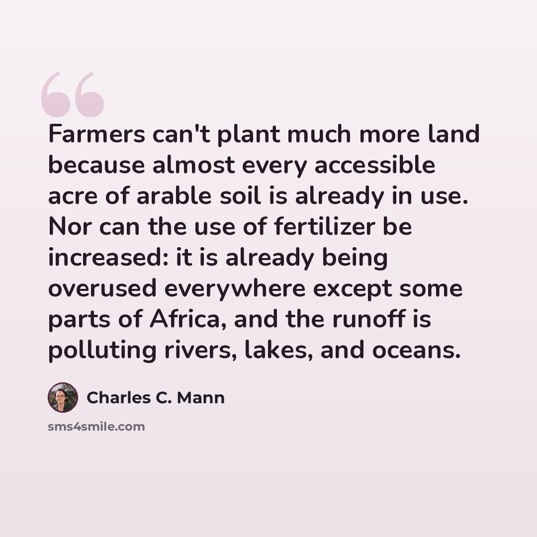 “Farmers can't plant much more land because almost every accessible acre of arable soil is already in use. Nor can the use of fertilizer be increased: it is already being overused everywhere except some parts of Africa, and the runoff is polluting rivers, lakes, and oceans.” quote by Charles C. Mann