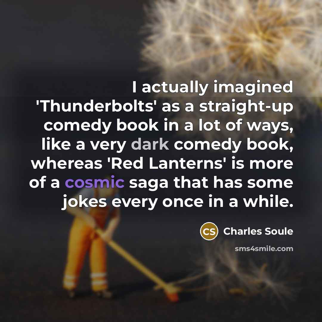 “I actually imagined 'Thunderbolts' as a straight-up comedy book in a lot of ways, like a very dark comedy book, whereas 'Red Lanterns' is more of a cosmic saga that has some jokes every once in a while.” quote by Charles Soule