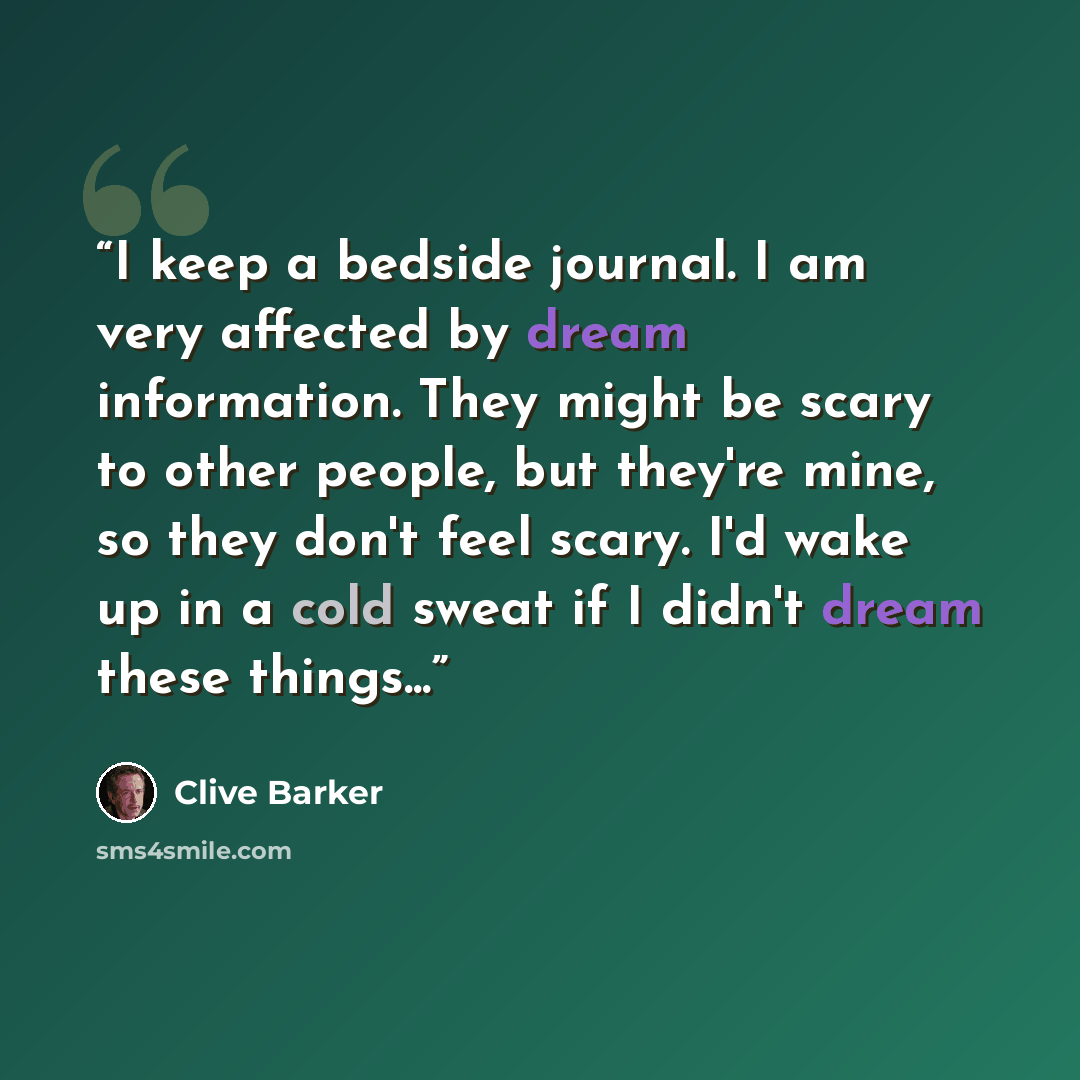 “I keep a bedside journal. I am very affected by dream information. They might be scary to other people, but they're mine, so they don't feel scary. I'd wake up in a cold sweat if I didn't dream these things...” quote by Clive Barker