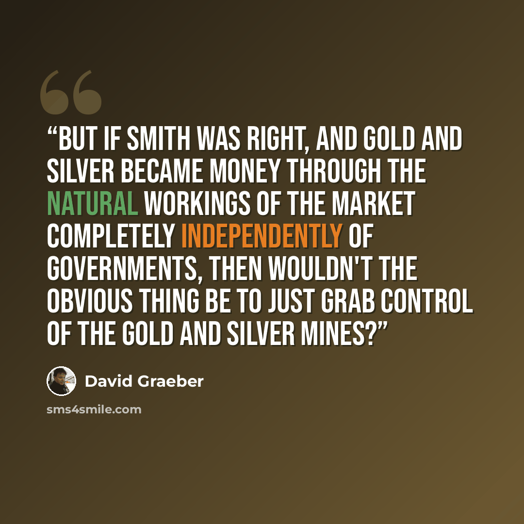 “But if Smith was right, and gold and silver became money through the natural workings of the market completely independently of governments, then wouldn't the obvious thing be to just grab control of the gold and silver mines?” quote by David Graeber
