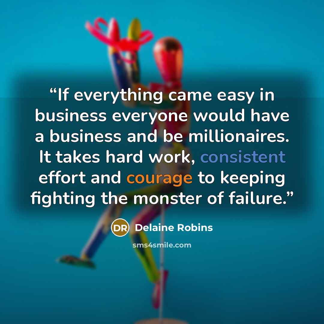“If everything came easy in business everyone would have a business and be millionaires. It takes hard work, consistent effort and courage to keeping fighting the monster of failure.” quote by Delaine Robins