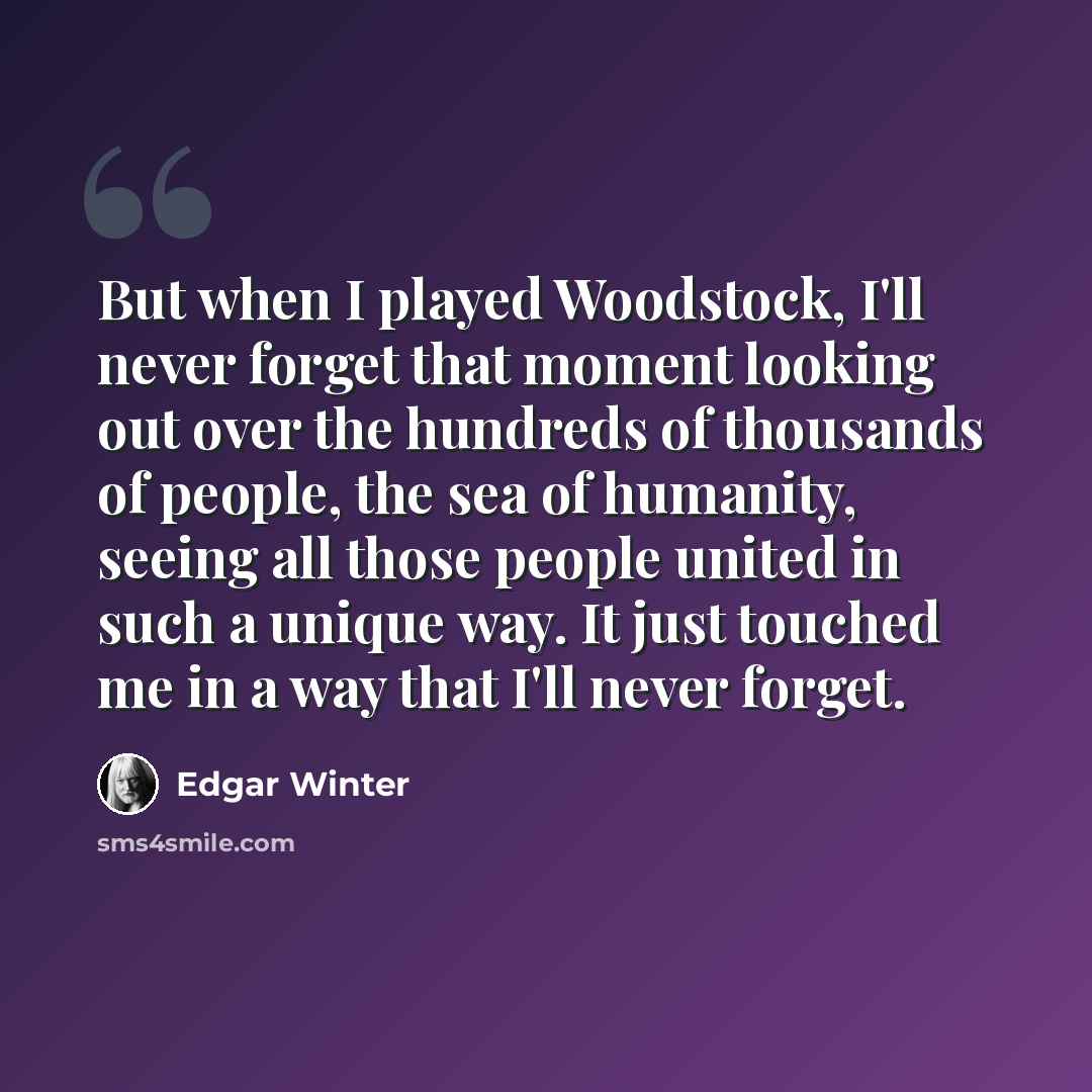 “But when I played Woodstock, I'll never forget that moment looking out over the hundreds of thousands of people, the sea of humanity, seeing all those people united in such a unique way. It just touched me in a way that I'll never forget.” quote by Edgar Winter