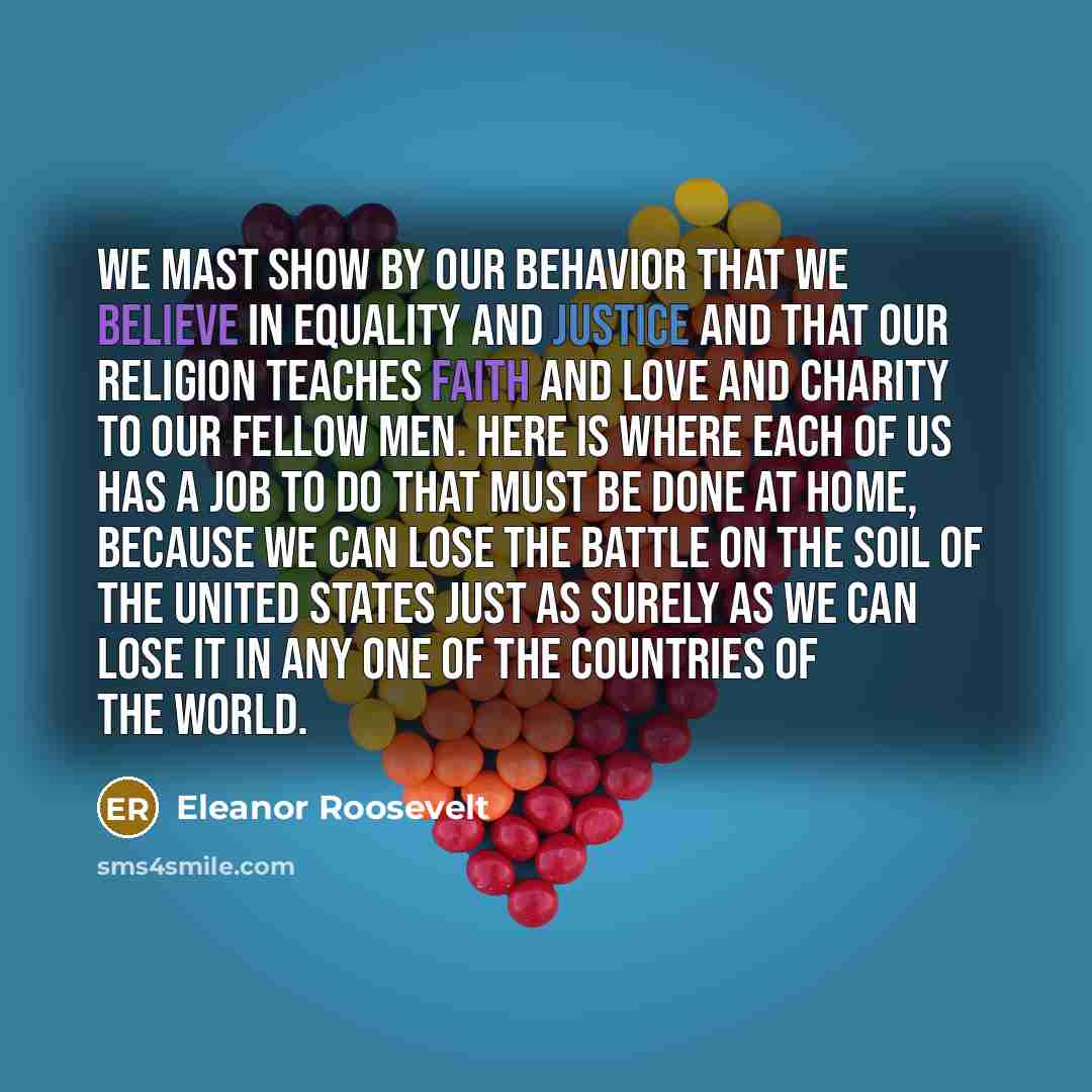 “We mast show by our behavior that we believe in equality and justice and that our religion teaches faith and love and charity to our fellow men. Here is where each of us has a job to do that must be done at home, because we can lose the battle on the soil of the United States just as surely as we…” quote by Eleanor Roosevelt