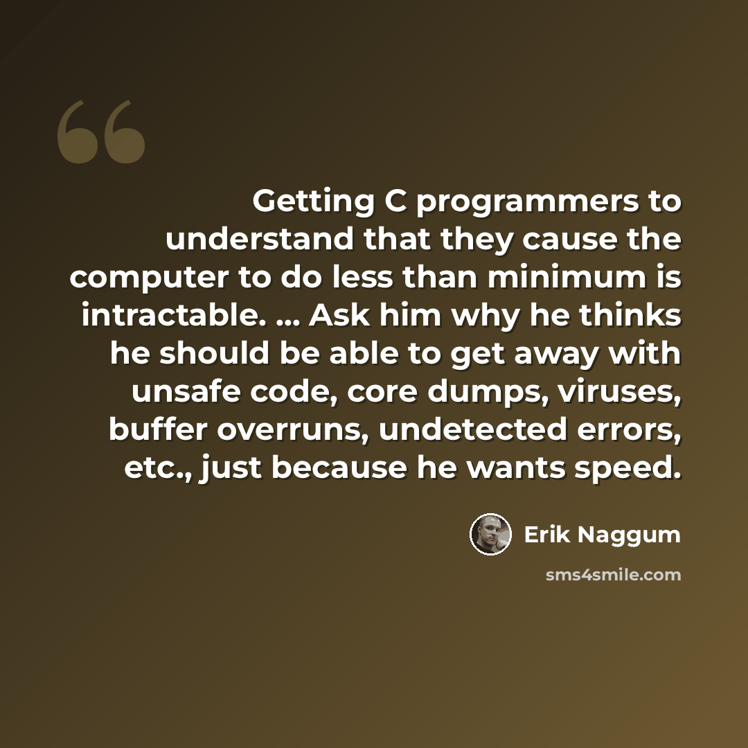 “Getting C programmers to understand that they cause the computer to do less than minimum is intractable. … Ask him why he thinks he should be able to get away with unsafe code, core dumps, viruses, buffer overruns, undetected errors, etc., just because he wants speed.” quote by Erik Naggum