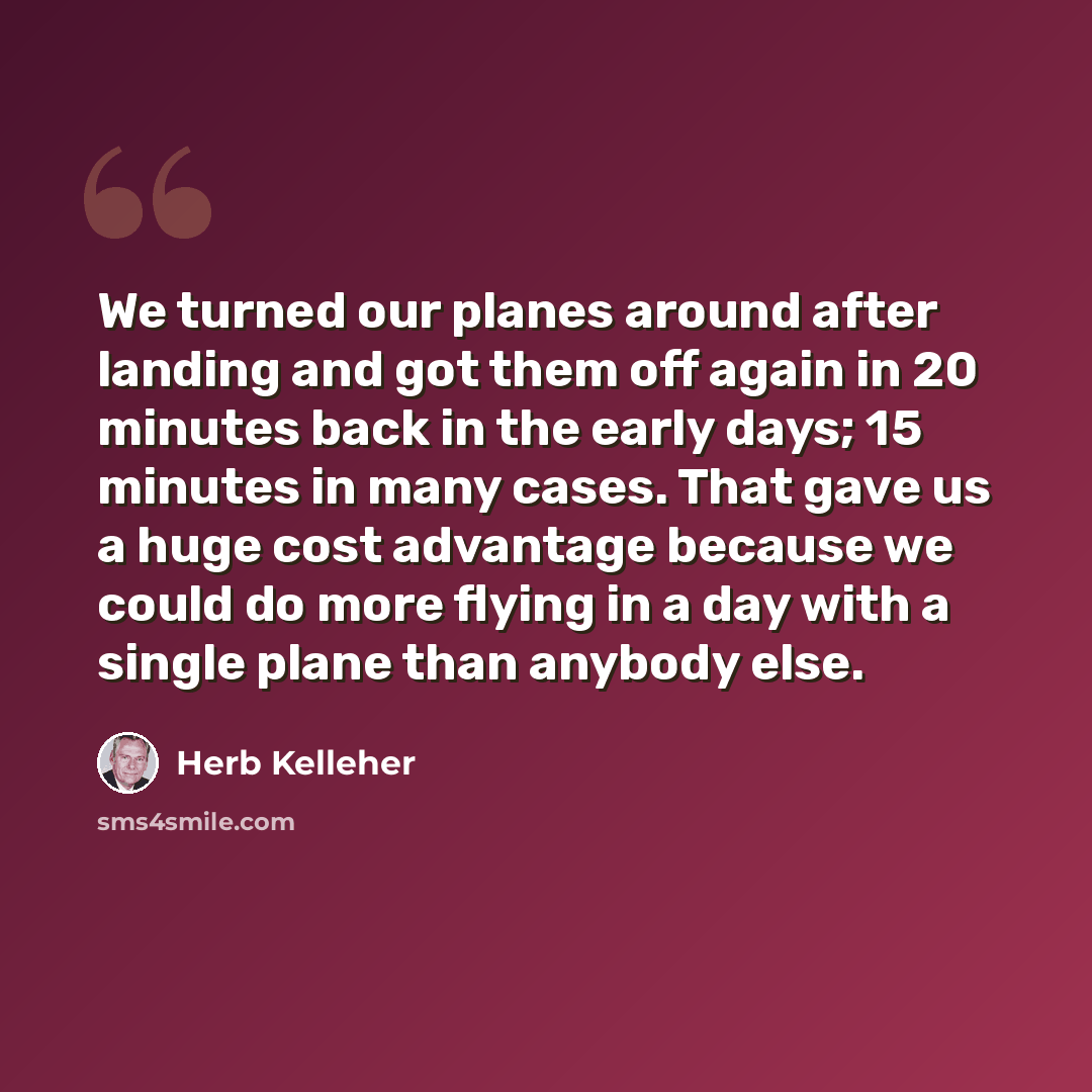 “We turned our planes around after landing and got them off again in 20 minutes back in the early days; 15 minutes in many cases. That gave us a huge cost advantage because we could do more flying in a day with a single plane than anybody else.” quote by Herb Kelleher