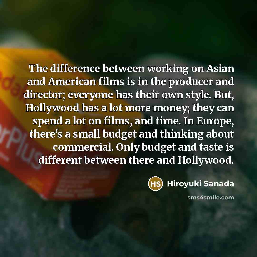 “The difference between working on Asian and American films is in the producer and director; everyone has their own style. But, Hollywood has a lot more money; they can spend a lot on films, and time. In Europe, there's a small budget and thinking about commercial. Only budget and taste is…” quote by Hiroyuki Sanada