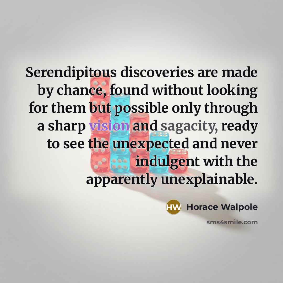 “Serendipitous discoveries are made by chance, found without looking for them but possible only through a sharp vision and sagacity, ready to see the unexpected and never indulgent with the apparently unexplainable.” quote by Horace Walpole