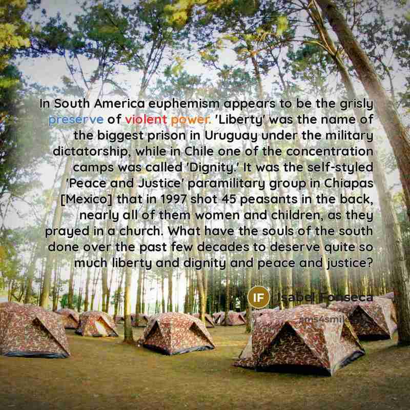 “In South America euphemism appears to be the grisly preserve of violent power. 'Liberty' was the name of the biggest prison in Uruguay under the military dictatorship, while in Chile one of the concentration camps was called 'Dignity.' It was the self-styled 'Peace and Justice' paramilitary group…” quote by Isabel Fonseca