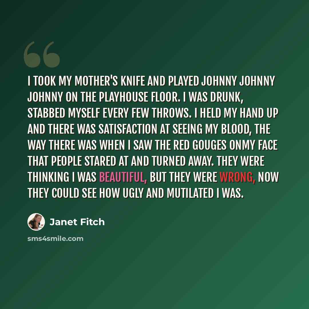 “I took my mother's knife and played johnny johnny johnny on the playhouse floor. I was drunk, stabbed myself every few throws. I held my hand up and there was satisfaction at seeing my blood, the way there was when I saw the red gouges onmy face that people stared at and turned away. They were…” quote by Janet Fitch