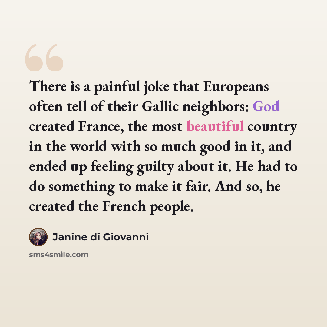 “There is a painful joke that Europeans often tell of their Gallic neighbors: God created France, the most beautiful country in the world with so much good in it, and ended up feeling guilty about it. He had to do something to make it fair. And so, he created the French people.” quote by Janine di Giovanni
