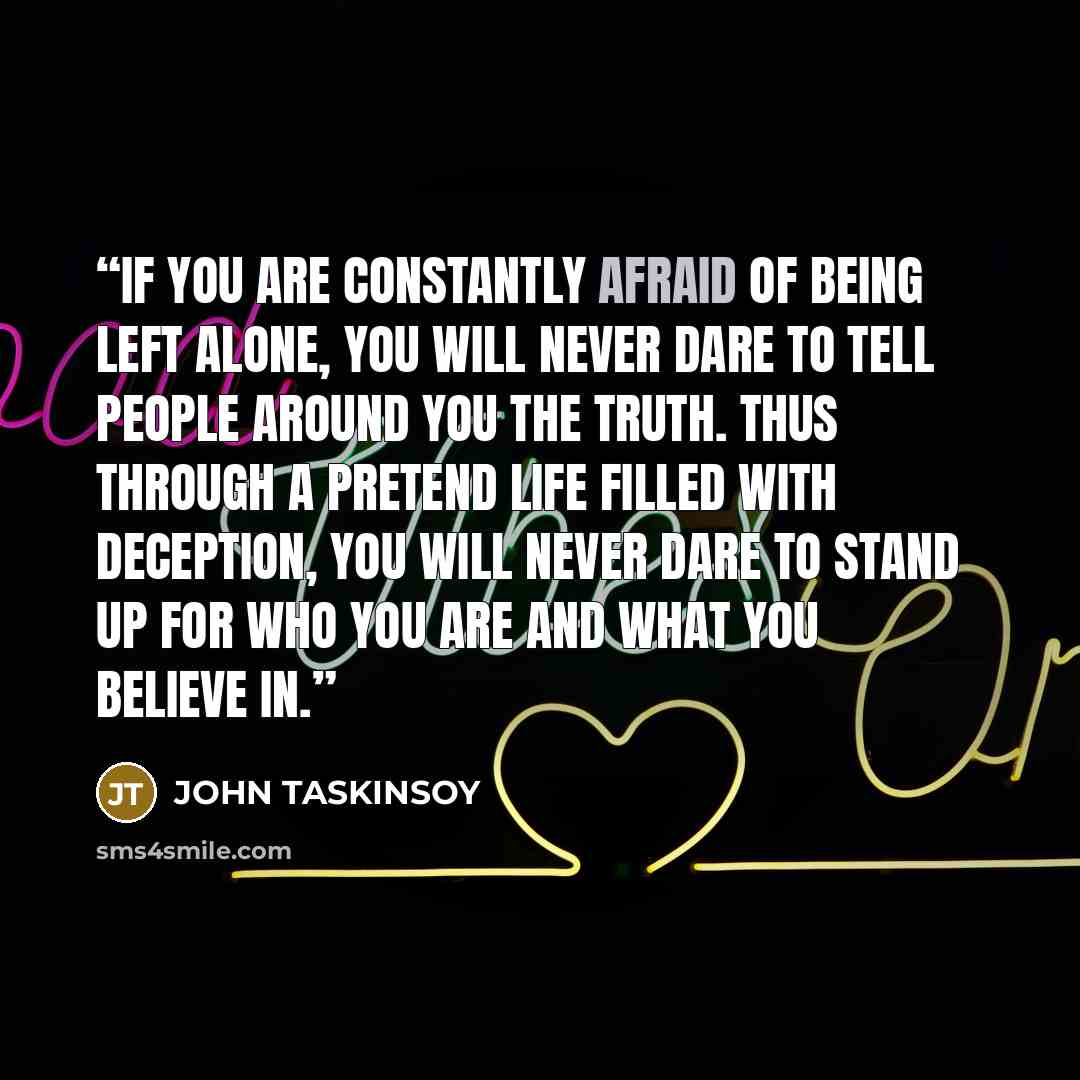 “If you are constantly afraid of being left alone, you will never dare to tell people around you the truth. Thus through a pretend life filled with deception, you will never dare to stand up for who you are and what you believe in.” quote by John Taskinsoy