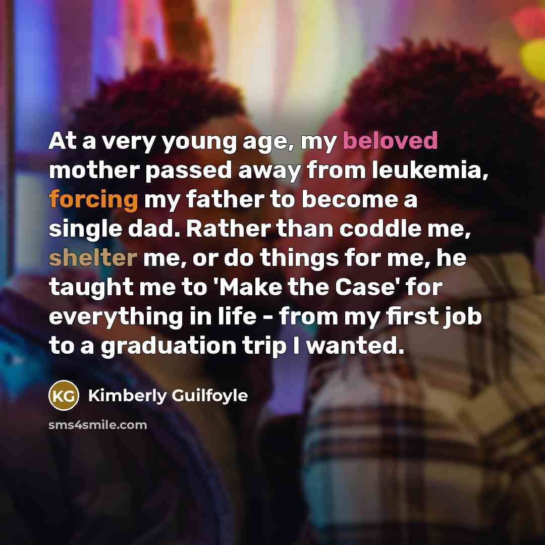 “At a very young age, my beloved mother passed away from leukemia, forcing my father to become a single dad. Rather than coddle me, shelter me, or do things for me, he taught me to 'Make the Case' for everything in life - from my first job to a graduation trip I wanted.” quote by Kimberly Guilfoyle