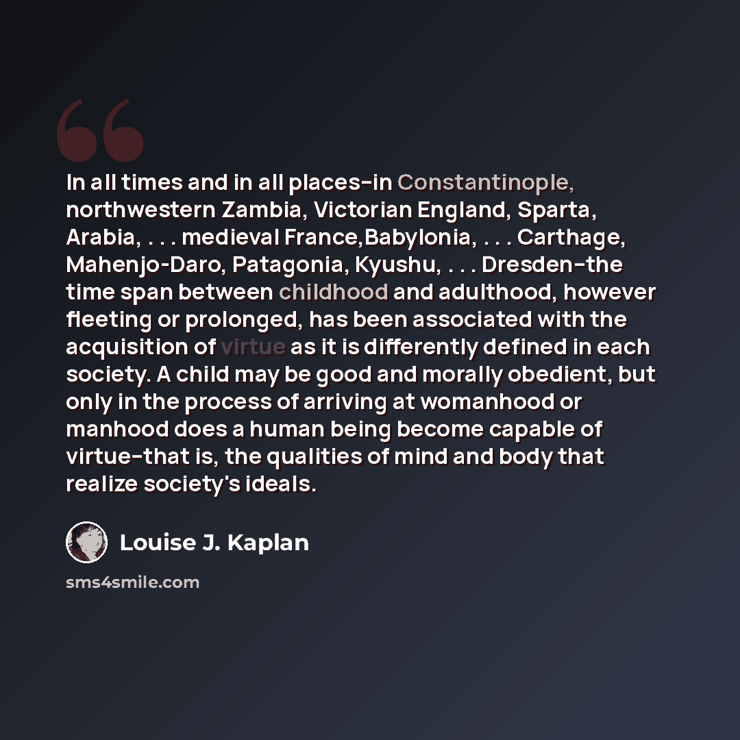 “In all times and in all places--in Constantinople, northwestern Zambia, Victorian England, Sparta, Arabia, . . . medieval France,Babylonia, . . . Carthage, Mahenjo-Daro, Patagonia, Kyushu, . . . Dresden--the time span between childhood and adulthood, however fleeting or prolonged, has been…” quote by Louise J. Kaplan